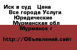 Иск в суд › Цена ­ 1 500 - Все города Услуги » Юридические   . Мурманская обл.,Мурманск г.